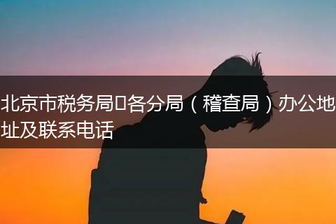 北京市税务局​各分局（稽查局）办公地址及联系电话