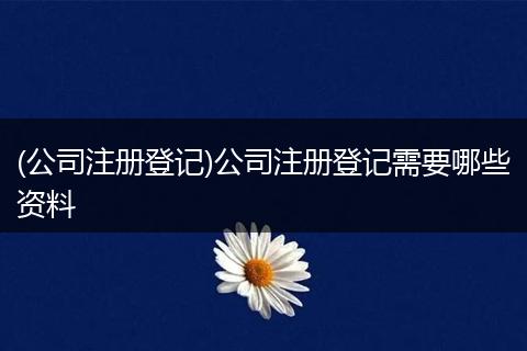 (公司注册登记)公司注册登记需要哪些资料