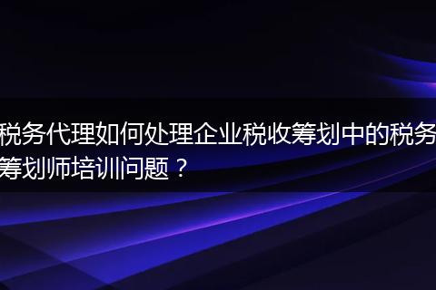 税务代理如何处理企业税收筹划中的税务筹划师培训问题？