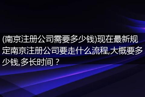 (南京注册公司需要多少钱)现在最新规定南京注册公司要走什么流程,大概要多少钱,多长时间？