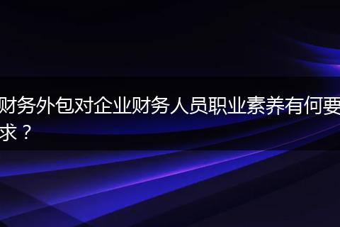 财务外包对企业财务人员职业素养有何要求？