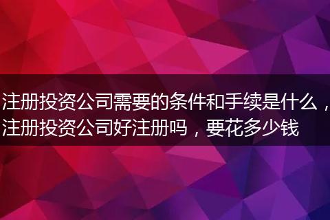 注册投资公司需要的条件和手续是什么，注册投资公司好注册吗，要花多少钱