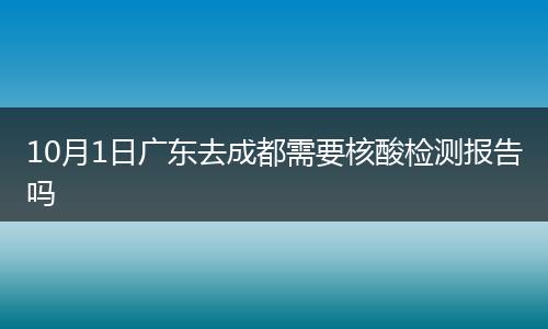10月1日广东去成都需要核酸检测报告吗