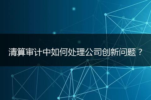 清算审计中如何处理公司创新问题？