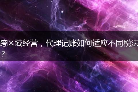 跨区域经营，代理记账如何适应不同税法？