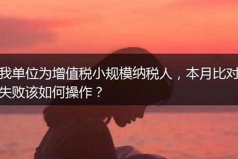 我单位为增值税小规模纳税人,本月比对失败该如何操作?