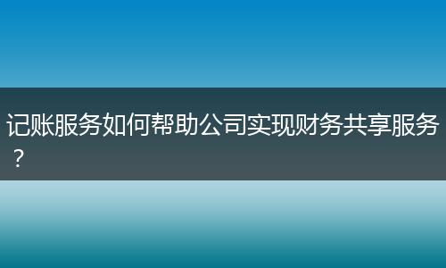 记账服务如何帮助公司实现财务共享服务？