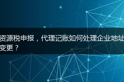 资源税申报，代理记账如何处理企业地址变更？