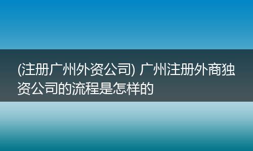 (注册广州外资公司) 广州注册外商独资公司的流程是怎样的