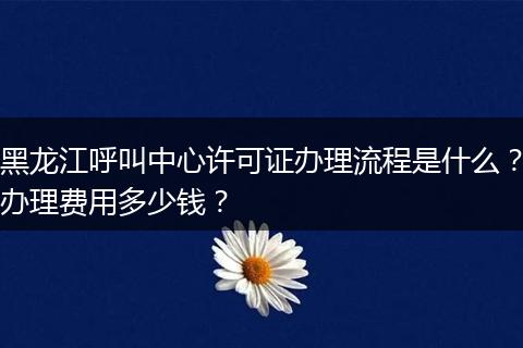 黑龙江呼叫中心许可证办理流程是什么?办理费用多少钱?