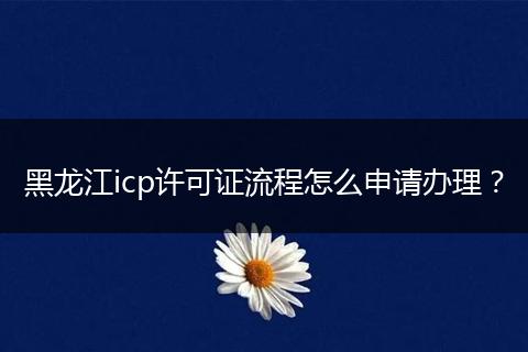 黑龙江icp许可证流程怎么申请办理？