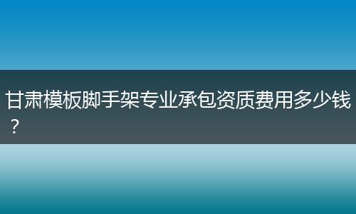 甘肃模板脚手架专业承包资质费用多少钱？