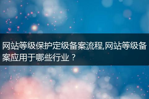网站等级保护定级备案流程,网站等级备案应用于哪些行业？