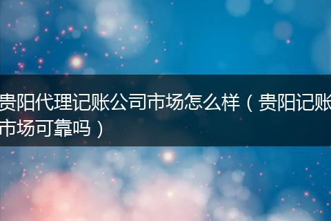 贵阳代理记账公司市场怎么样（贵阳记账市场可靠吗）