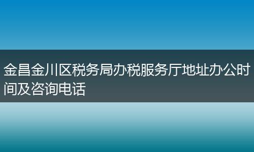 金昌金川区税务局办税服务厅地址办公时间及咨询电话