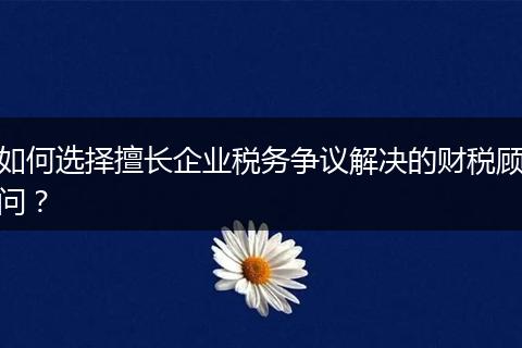 如何选择擅长企业税务争议解决的财税顾问？
