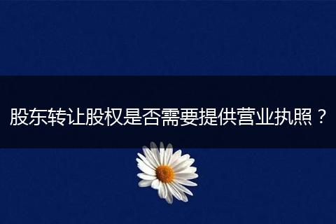 股东转让股权是否需要提供营业执照？