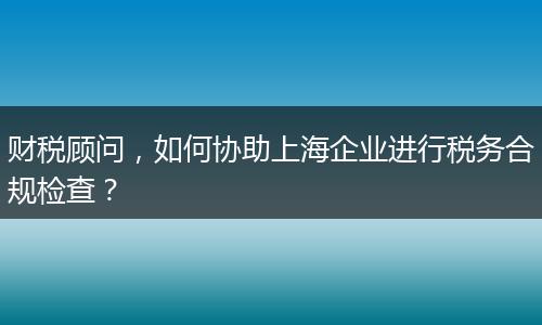 财税顾问，如何协助上海企业进行税务合规检查？