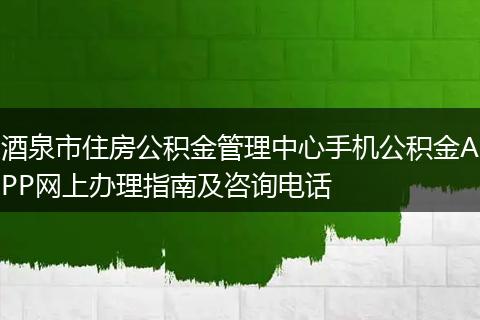 酒泉市住房公积金管理中心手机公积金APP网上办理指南及咨询电话