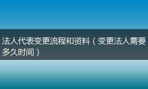 法人代表变更流程和资料（变更法人需要多久时间）