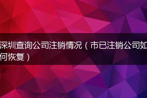 深圳查询公司注销情况（市已注销公司如何恢复）