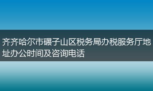 齐齐哈尔市碾子山区税务局办税服务厅地址办公时间及咨询电话