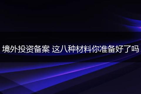 境外投资备案 这八种材料你准备好了吗
