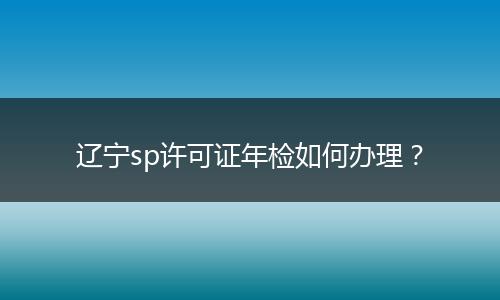 辽宁sp许可证年检如何办理?