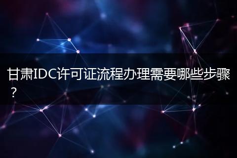 甘肃IDC许可证流程办理需要哪些步骤？