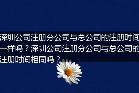 深圳公司注册分公司与总公司的注册时间一样吗?深圳公司注册分公司与总公司的注册时间相同吗?