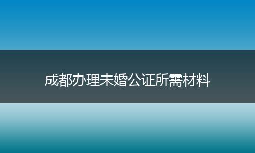 成都办理未婚公证所需材料
