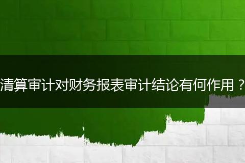 清算审计对财务报表审计结论有何作用？