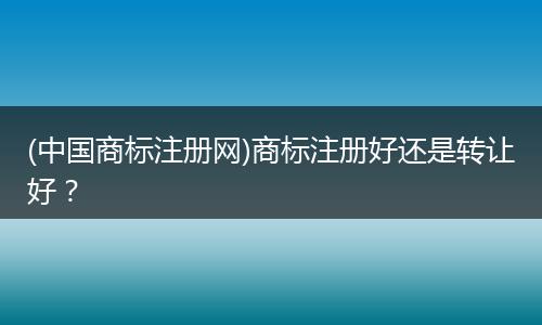 (中国商标注册网)商标注册好还是转让好？