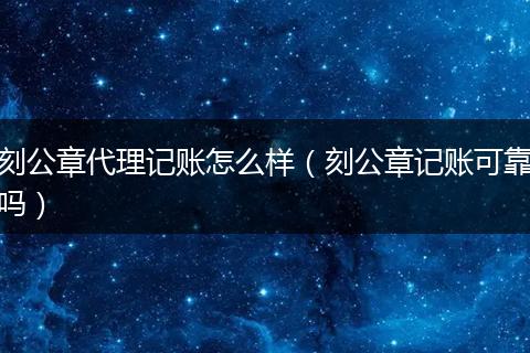 刻公章代理记账怎么样(刻公章记账可靠吗)