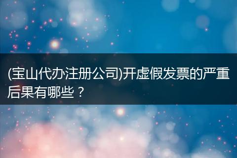 (宝山代办注册公司)开虚假发票的严重后果有哪些？