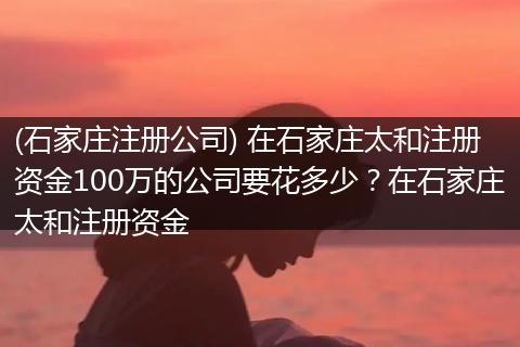 (石家庄注册公司) 在石家庄太和注册资金100万的公司要花多少？在石家庄太和注册资金