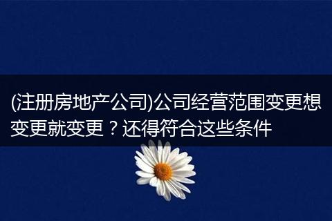 (注册房地产公司)公司经营范围变更想变更就变更？还得符合这些条件