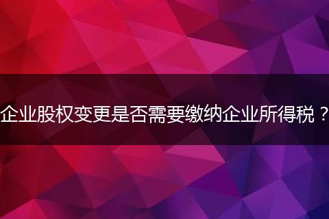 企业股权变更是否需要缴纳企业所得税?