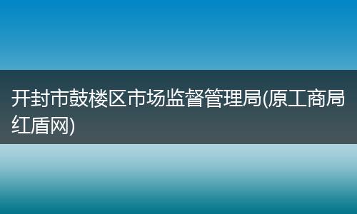 开封市鼓楼区市场监督管理局(原工商局红盾网)