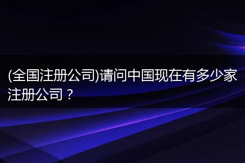 (全国注册公司)请问中国现在有多少家注册公司？