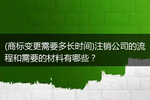 (商标变更需要多长时间)注销公司的流程和需要的材料有哪些？
