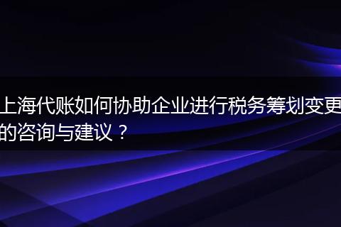 上海代账如何协助企业进行税务筹划变更的咨询与建议？
