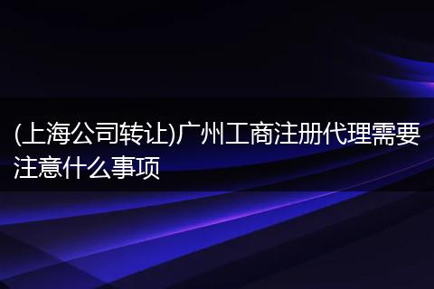 (上海公司转让)广州工商注册代理需要注意什么事项