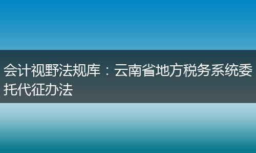 会计视野法规库：云南省地方税务系统委托代征办法