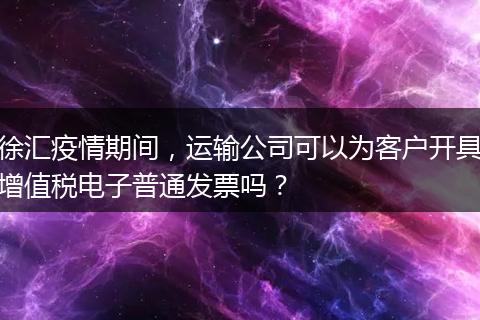 徐汇疫情期间，运输公司可以为客户开具增值税电子普通发票吗？