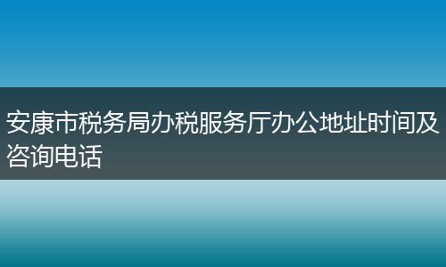 安康市税务局办税服务厅办公地址时间及咨询电话