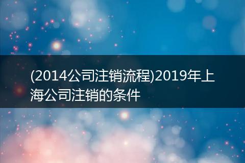 (2014公司注销流程)2019年上海公司注销的条件
