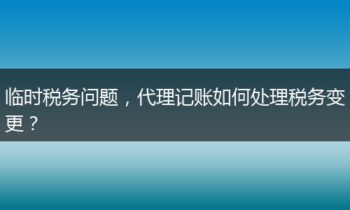 临时税务问题，代理记账如何处理税务变更？