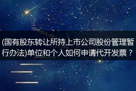 (国有股东转让所持上市公司股份管理暂行办法)单位和个人如何申请代开发票？