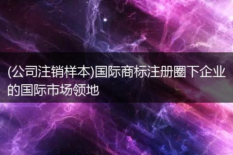 (公司注销样本)国际商标注册圈下企业的国际市场领地